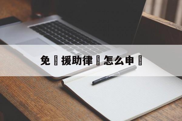 免費援助律師怎么申請(申请免费律师需要什么材料)